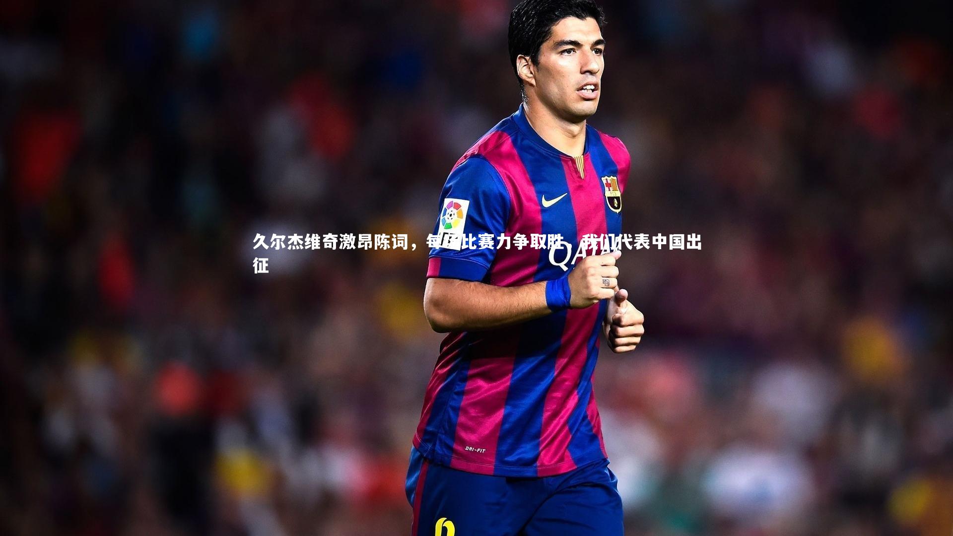 久尔杰维奇激昂陈词,每场比赛力争取胜,我们代表中国出征